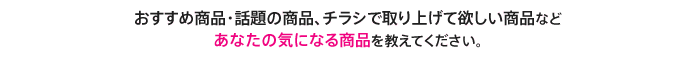 おすすめ商品・話題の商品、チラシで取り上げて欲しい商品などあなたの気になる商品を教えてください。